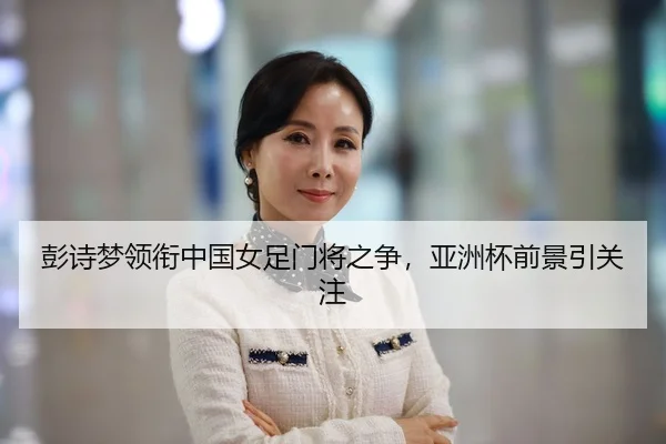 彭诗梦领衔中国女足门将之争，亚洲杯前景引关注