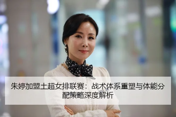 朱婷加盟土超女排联赛：战术体系重塑与体能分配策略深度解析