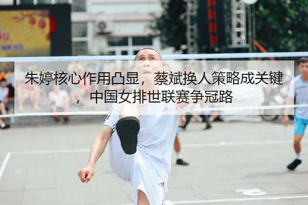 朱婷核心作用凸显，蔡斌换人策略成关键，中国女排世联赛争冠路