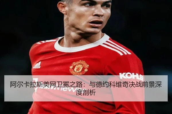 阿尔卡拉斯美网卫冕之路：与德约科维奇决战前景深度剖析