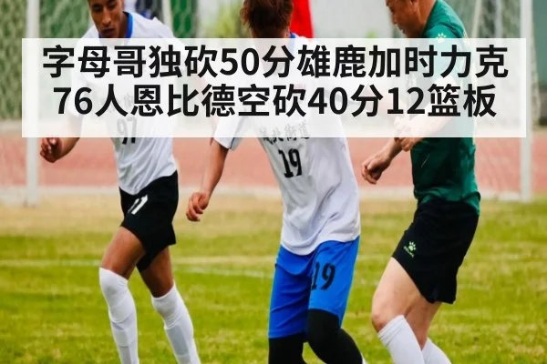 字母哥独砍50分雄鹿加时力克76人恩比德空砍40分12篮板